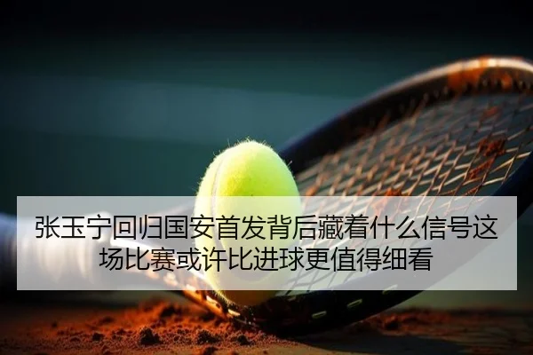 张玉宁回归国安首发背后藏着什么信号这场比赛或许比进球更值得细看